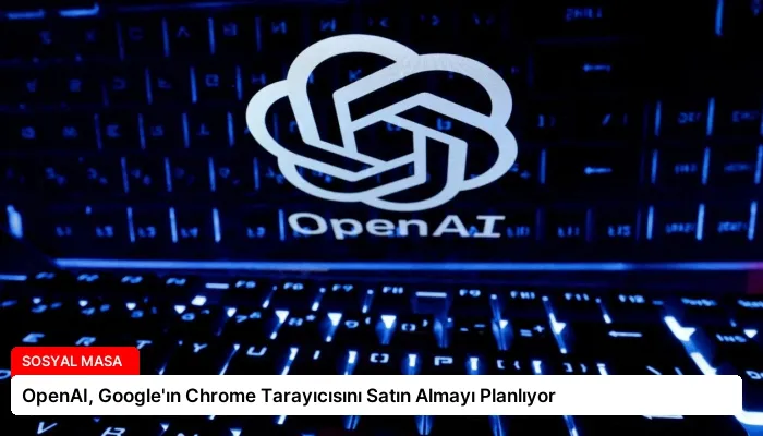 OpenAI, Google’ın Chrome Tarayıcısını Satın Almayı Planlıyor
