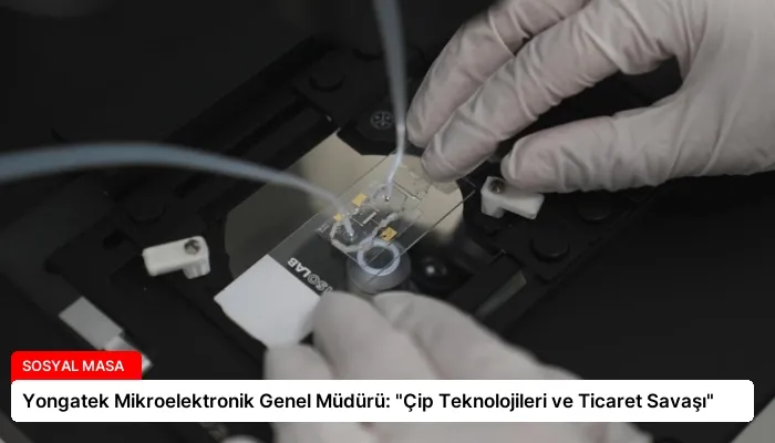 Yongatek Mikroelektronik Genel Müdürü: “Çip Teknolojileri ve Ticaret Savaşı”