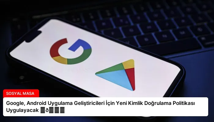 Google, Android Uygulama Geliştiricileri İçin Yeni Kimlik Doğrulama Politikası Uygulayacak ⏬👇