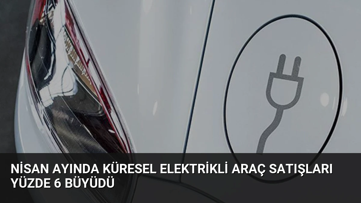 Nisan Ayında Küresel Elektrikli Araç Satışları Yüzde 6 Büyüdü