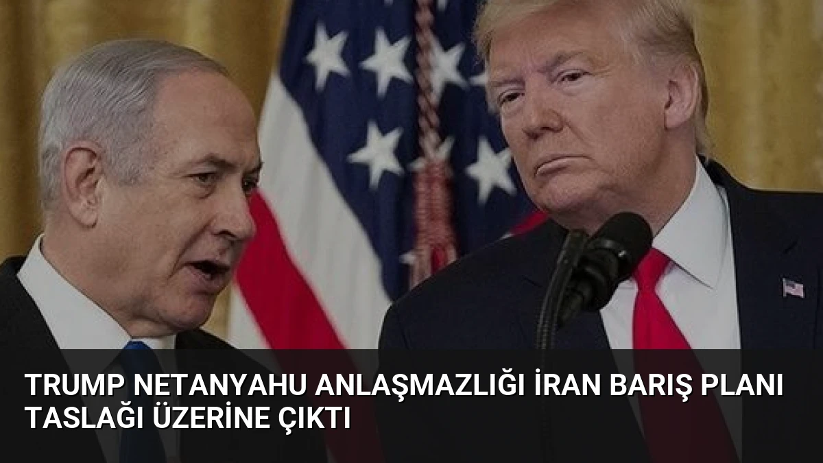 Trump Netanyahu Anlaşmazlığı İran Barış Planı Taslağı Üzerine Çıktı