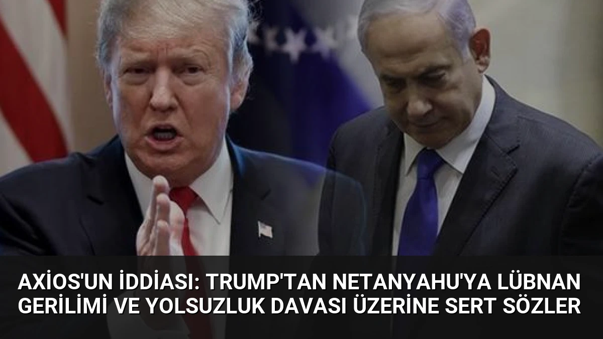 Axios’un İddiası: Trump’tan Netanyahu’ya Lübnan Gerilimi ve Yolsuzluk Davası Üzerine Sert Sözler