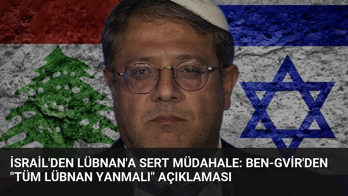 İsrail’den Lübnan’a Sert Müdahale: Ben-Gvir’den “Tüm Lübnan Yanmalı” Açıklaması